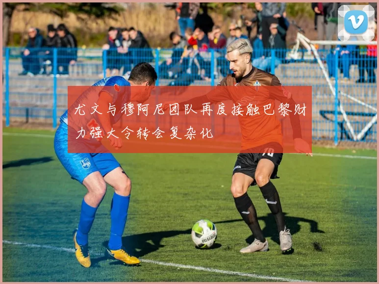 尤文与穆阿尼团队再度接触巴黎财力强大令转会复杂化