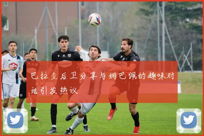 巴拉圭后卫分享与姆巴佩的趣味对话引发热议
