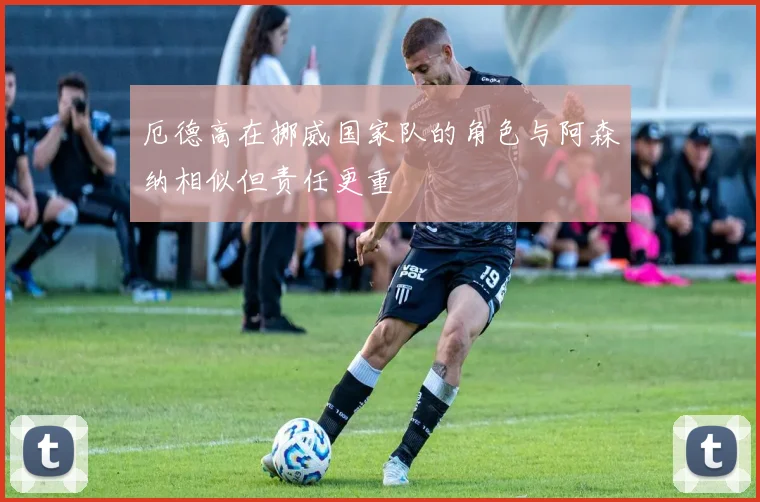 厄德高在挪威国家队的角色与阿森纳相似但责任更重
