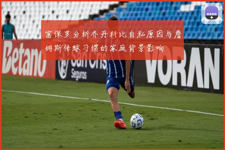 富保罗分析乔丹科比自私原因与詹姆斯传球习惯的家庭背景影响