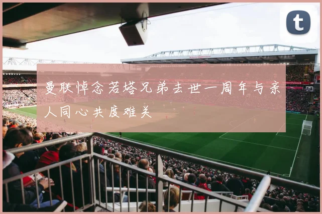 曼联悼念若塔兄弟去世一周年与亲人同心共度难关