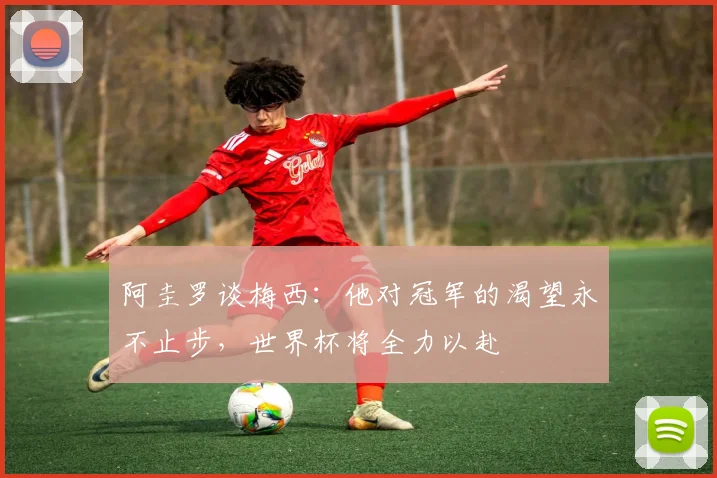 阿圭罗谈梅西：他对冠军的渴望永不止步，世界杯将全力以赴