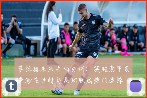萨拉赫未来去向分析：英超意甲前景渺茫沙特与美职联成热门选择