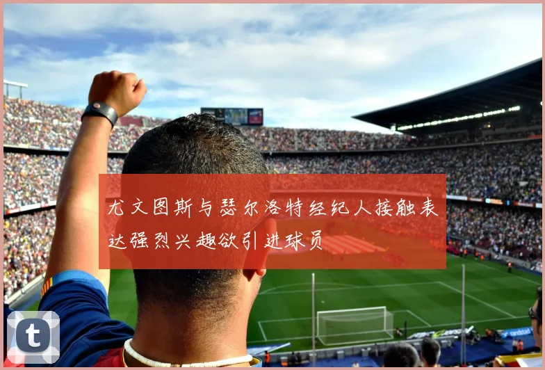 尤文图斯与瑟尔洛特经纪人接触表达强烈兴趣欲引进球员
