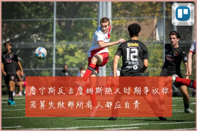 詹宁斯反击詹姆斯热火时期争议称若算失败那所有人都应自责