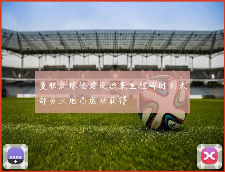 曼联新球场建设迎来里程碑时刻大部分土地已成功获得