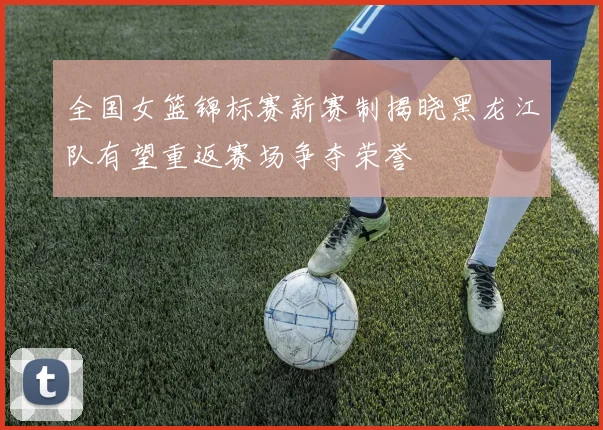 全国女篮锦标赛新赛制揭晓黑龙江队有望重返赛场争夺荣誉