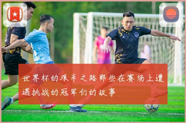 世界杯的艰辛之路那些在赛场上遭遇挑战的冠军们的故事