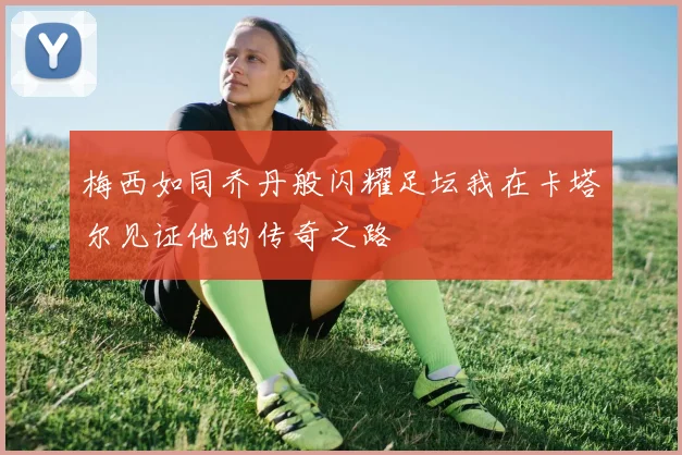 梅西如同乔丹般闪耀足坛我在卡塔尔见证他的传奇之路