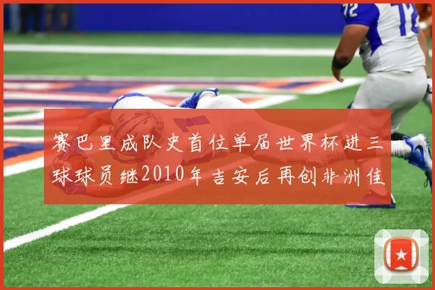 赛巴里成队史首位单届世界杯进三球球员继2010年吉安后再创非洲佳绩