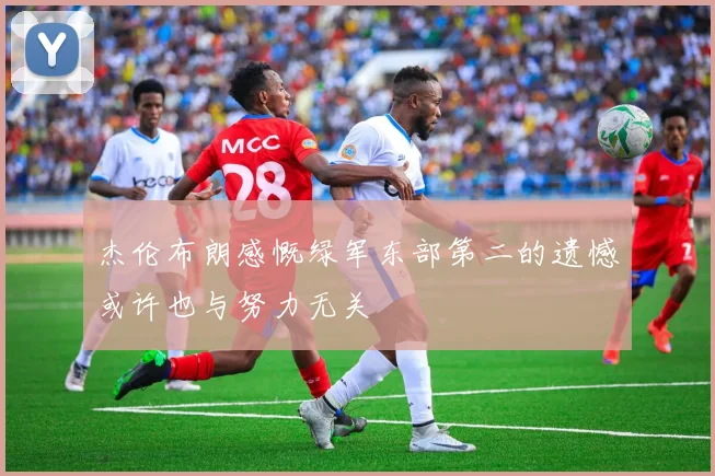 杰伦布朗感慨绿军东部第二的遗憾或许也与努力无关