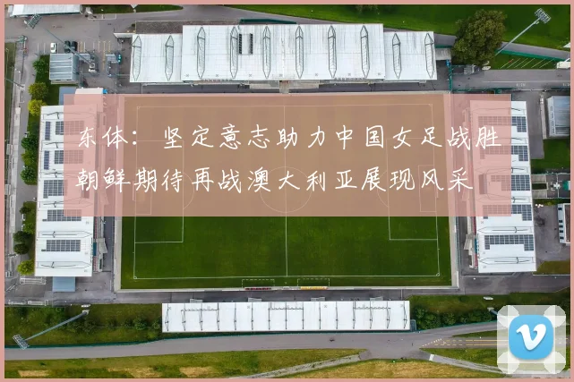 东体：坚定意志助力中国女足战胜朝鲜期待再战澳大利亚展现风采