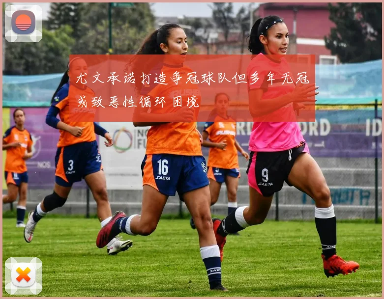 尤文承诺打造争冠球队但多年无冠或致恶性循环困境