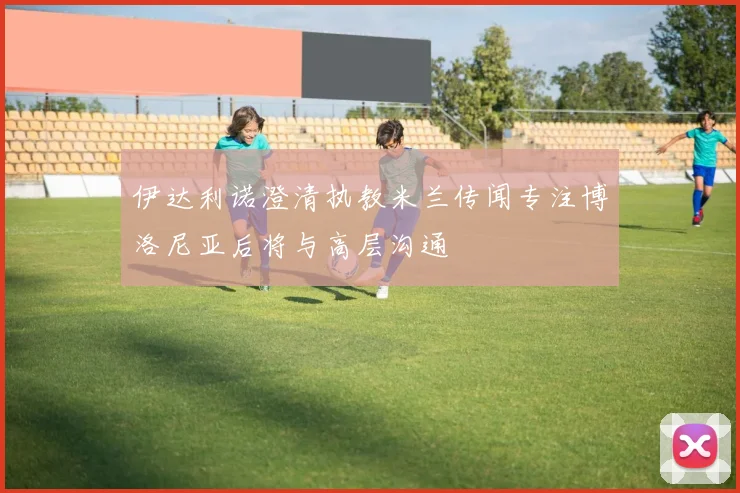 伊达利诺澄清执教米兰传闻专注博洛尼亚后将与高层沟通