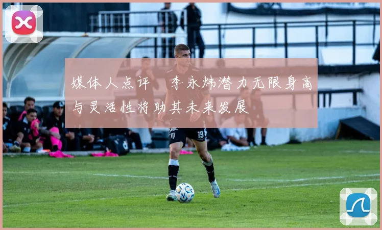 媒体人点评偰李永炜潜力无限身高与灵活性将助其未来发展
