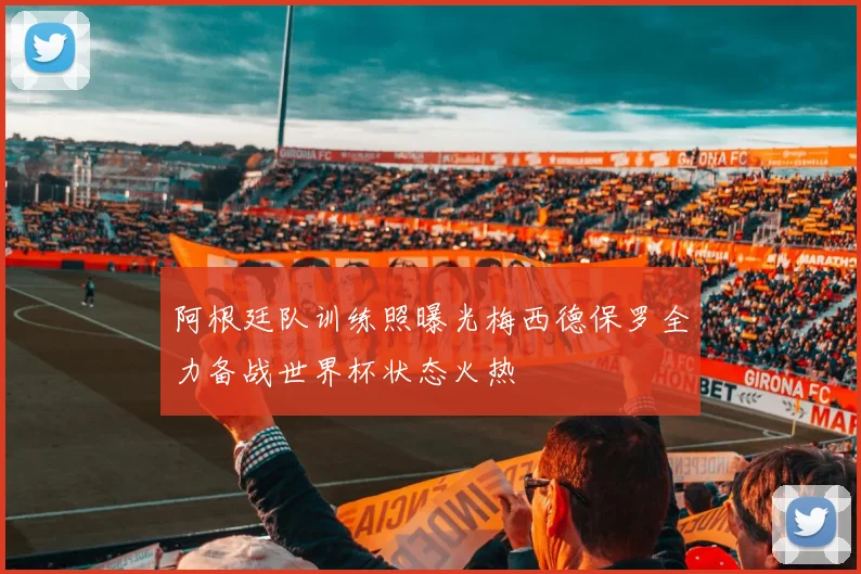 阿根廷队训练照曝光梅西德保罗全力备战世界杯状态火热