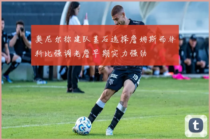 奥尼尔称建队基石选择詹姆斯而非科比强调老詹早期实力强劲