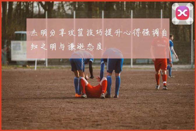 杰明分享攻筐技巧提升心得强调自知之明与谦逊态度