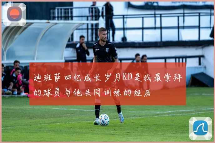 迪班萨回忆成长岁月KD是我最崇拜的球员与他共同训练的经历
