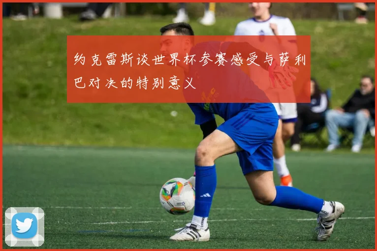 约克雷斯谈世界杯参赛感受与萨利巴对决的特别意义
