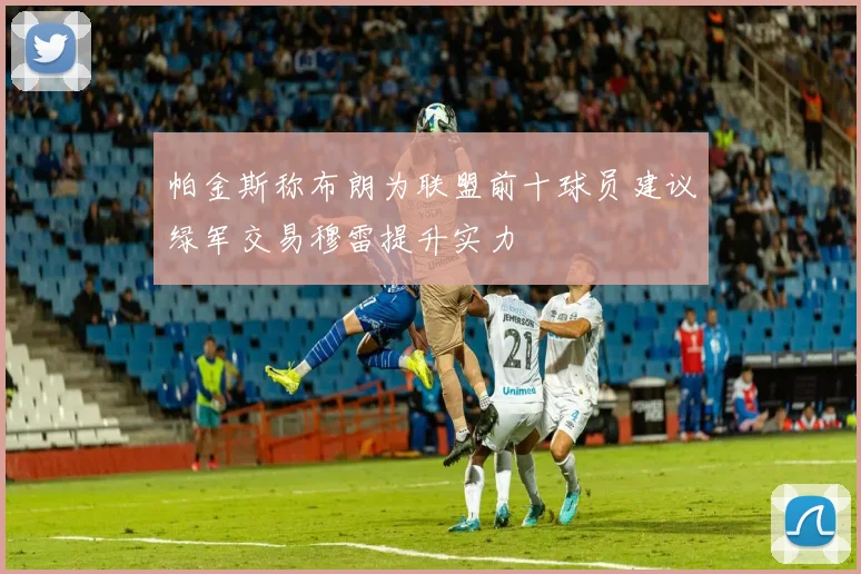 帕金斯称布朗为联盟前十球员建议绿军交易穆雷提升实力