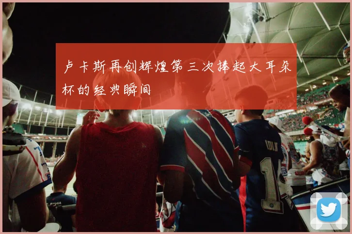 卢卡斯再创辉煌第三次捧起大耳朵杯的经典瞬间