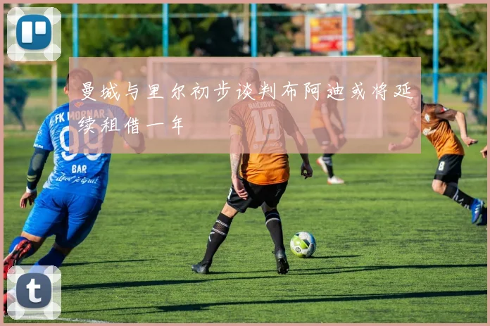 曼城与里尔初步谈判布阿迪或将延续租借一年
