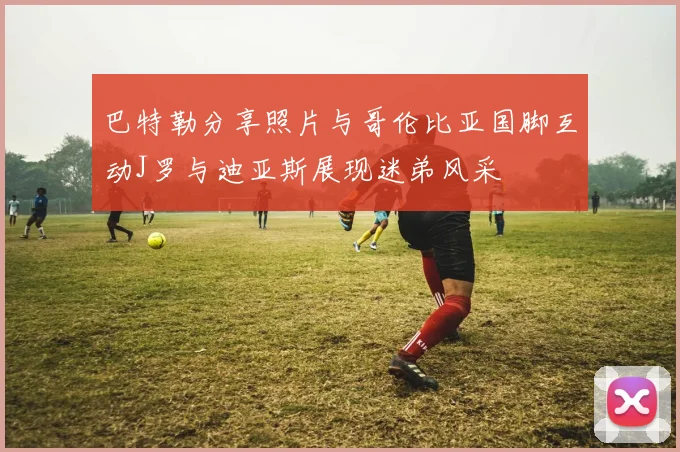 巴特勒分享照片与哥伦比亚国脚互动J罗与迪亚斯展现迷弟风采