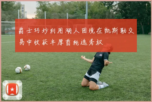 爵士巧妙利用湖人困境在凯斯勒交易中收获丰厚首轮选秀权