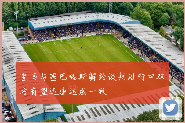 皇马与塞巴略斯解约谈判进行中双方有望迅速达成一致