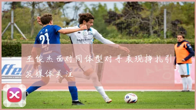 王俊杰面对同体型对手表现挣扎引发媒体关注