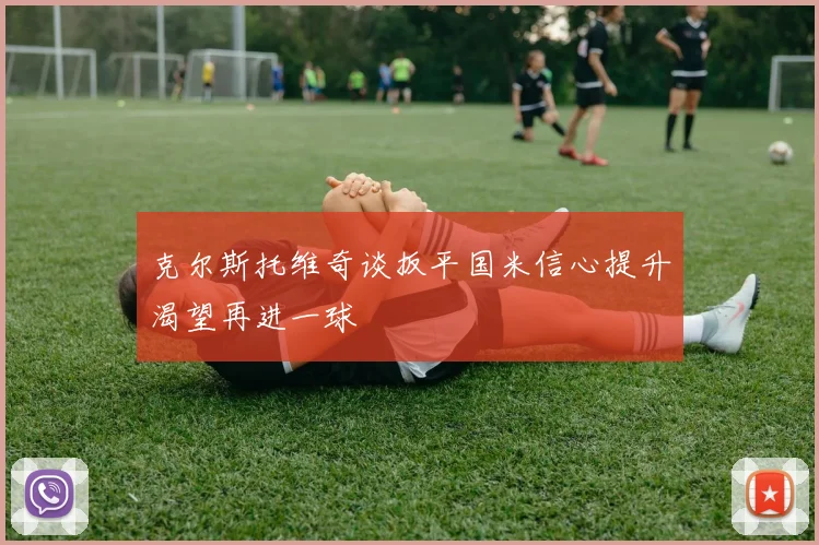 克尔斯托维奇谈扳平国米信心提升渴望再进一球
