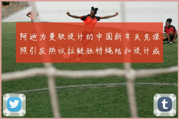 阿迪为曼联设计的中国新年夹克谍照引发热议拉链独特绳结扣设计成亮点