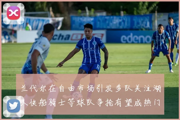 兰代尔在自由市场引发多队关注湖人快船骑士等球队争抢有望成热门球员