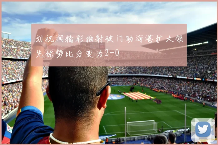 刘祝润精彩抽射破门助海港扩大领先优势比分变为2-0