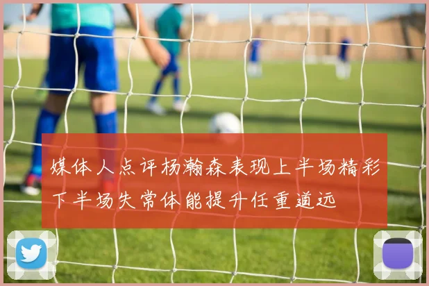 媒体人点评杨瀚森表现上半场精彩下半场失常体能提升任重道远