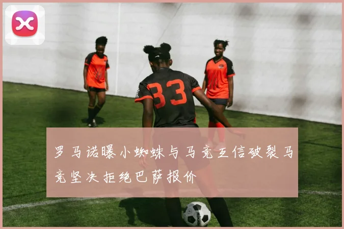 罗马诺曝小蜘蛛与马竞互信破裂马竞坚决拒绝巴萨报价