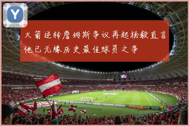 火箭逆转詹姆斯争议再起杨毅直言他已无缘历史最佳球员之争