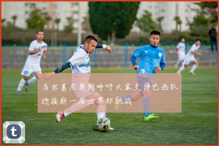 马尔基尼奥斯呼吁大家支持巴西队迎接新一届世界杯挑战