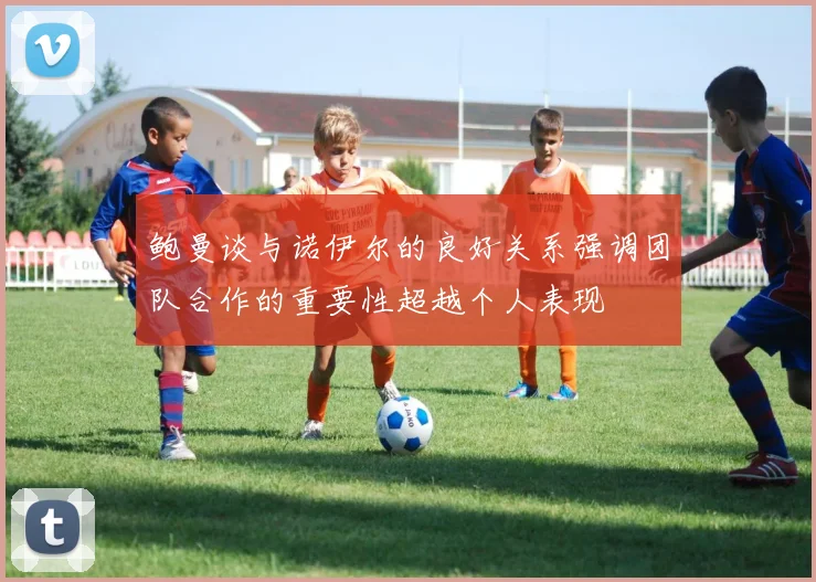 鲍曼谈与诺伊尔的良好关系强调团队合作的重要性超越个人表现