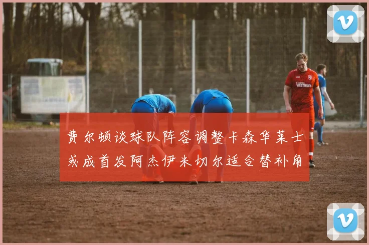 费尔顿谈球队阵容调整卡森华莱士或成首发阿杰伊米切尔适合替补角色