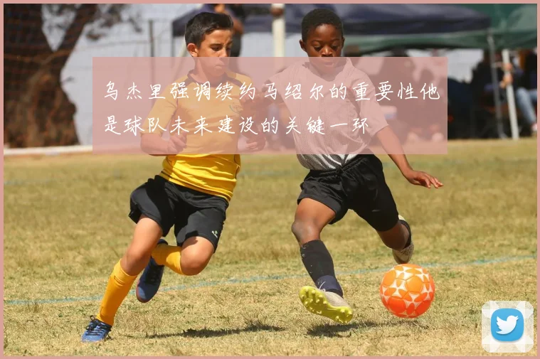 乌杰里强调续约马绍尔的重要性他是球队未来建设的关键一环